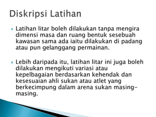  Latihan litar boleh dilakukan tanpa mengira
dimensi masa dan ruang bentuk sesebuah
kawasan sama ada iaitu dilakukan di padang
atau pun gelanggang permainan.
 Lebih daripada itu, latihan litar ini juga boleh
dilakukan mengikuti variasi atau
kepelbagaian berdasarkan kehendak dan
kesesuaian ahli sukan atau atlet yang
berkecimpung dalam arena sukan masing-
masing.
 