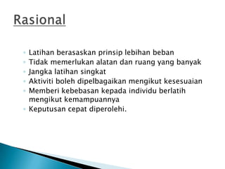 ◦ Latihan berasaskan prinsip lebihan beban
◦ Tidak memerlukan alatan dan ruang yang banyak
◦ Jangka latihan singkat
◦ Aktiviti boleh dipelbagaikan mengikut kesesuaian
◦ Memberi kebebasan kepada individu berlatih
mengikut kemampuannya
◦ Keputusan cepat diperolehi.
 