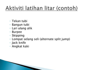 ◦ Tekan tubi
◦ Bangun tubi
◦ Lari ulang alik
◦ Burpee
◦ Skipping
◦ Lompat selang seli (alternate split jump)
◦ Jack knife
◦ Angkat kaki
 
