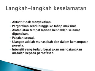 ◦ Aktiviti tidak menyakitkan.
◦ Pergerakan sendi hingga ke tahap maksima.
◦ Alatan atau tempat latihan hendaklah selamat
digunakan.
◦ Pakaian sesuai.
◦ Ulangan adalah munasabah dan dalam kemampuan
peserta.
◦ Intensiti yang terlalu berat akan mendatangkan
masalah kepada pernafasan.
 