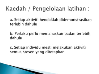 a. Setiap aktiviti hendaklah didemonstrasikan
terlebih dahulu
b. Perlaku perlu memanaskan badan terlebih
dahulu
c. Setiap individu mesti melakukan aktiviti
semua stesen yang ditetapkan
 
