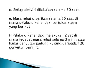 d. Setiap aktiviti dilakukan selama 30 saat
e. Masa rehat diberikan selama 30 saat di
mana pelaku dikehendaki bertukar stesen
yang berikut
f. Pelaku dikehendaki melakukan 2 set di
mana tedapat masa rehat selama 3 minit atau
kadar denyutan jantung kurang daripada 120
denyutan seminit.
 