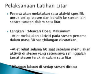  Peserta akan melakukan satu aktiviti spesifik
untuk setiap stesen dan beralih ke stesen lain
secara turutan dalam satu litar.
 Langkah 1:Mencari Dosej Maksimum
-Atlet melakukan aktiviti pada stesen pertama
dalam masa 30 saat;bilangan dicatatkan.
-Atlet rehat selama 60 saat sebelum memulakan
aktiviti di stesen yang seterusnya sehinggalah
tamat stesen terakhir salam satu litar
-Bilangan lakuan di setiap stesen dicatat
 
