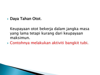  Daya Tahan Otot.
Keupayaan otot bekerja dalam jangka masa
yang lama tetapi kurang dari keupayaan
maksimun.
 Contohnya melakukan aktiviti bangkit tubi.
 