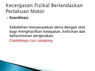  Koordinasi.
Kebolehan menyesuaikan deria dengan otot
bagi menghasilkan ketepatan, kelicinan dan
keharmonian pergerakan.
Contohnya-Lari skipping
 