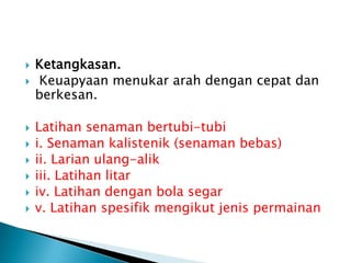  Ketangkasan.
 Keuapyaan menukar arah dengan cepat dan
berkesan.
 Latihan senaman bertubi-tubi
 i. Senaman kalistenik (senaman bebas)
 ii. Larian ulang-alik
 iii. Latihan litar
 iv. Latihan dengan bola segar
 v. Latihan spesifik mengikut jenis permainan
 