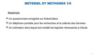 10
METERIEL ET METHODES 1/5
 Un questionnaire enregistré sur KoboCollect
 Un téléphone portable pour les recherches et la collecte des données
 Un ordinateur dans lequel est installé les logiciels nécessaires à l’étude
Matériels
 