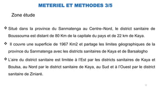 12
METERIEL ET METHODES 3/5
Zone étude
 Situé dans la province du Sanmatenga au Centre–Nord, le district sanitaire de
Boussouma est distant de 80 Km de la capitale du pays et de 22 km de Kaya.
 Il couvre une superficie de 1967 Km2 et partage les limites géographiques de la
province du Sanmatenga avec les districts sanitaires de Kaya et de Barsalogho
 L’aire du district sanitaire est limitée à l’Est par les districts sanitaires de Kaya et
Boulsa, au Nord par le district sanitaire de Kaya, au Sud et à l’Ouest par le district
sanitaire de Ziniaré.
 