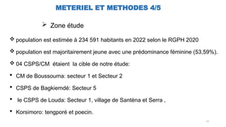 13
METERIEL ET METHODES 4/5
 Zone étude
 population est estimée à 234 591 habitants en 2022 selon le RGPH 2020
 population est majoritairement jeune avec une prédominance féminine (53,59%).
 04 CSPS/CM étaient la cible de notre étude:
 CM de Boussouma: secteur 1 et Secteur 2
 CSPS de Bagkiemdé: Secteur 5
 le CSPS de Louda: Secteur 1, village de Santéna et Serra ,
 Korsimoro: tengporé et poecin.
 
