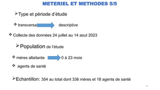 14
METERIEL ET METHODES 5/5
 mères allaitante 0 à 23 mois
 agents de santé
Type et période d’étude
 transversal descriptive
 Collecte des données 24 juillet au 14 aout 2023
Population de l’étude
Echantillon: 354 au total dont 336 mères et 18 agents de santé
 