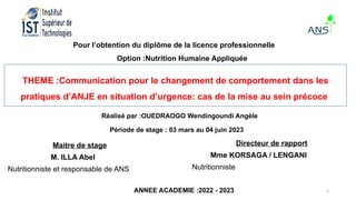 2
Pour l’obtention du diplôme de la licence professionnelle
Option :Nutrition Humaine Appliquée
THEME :Communication pour le changement de comportement dans les
pratiques d’ANJE en situation d’urgence: cas de la mise au sein précoce
Réalisé par :OUEDRAOGO Wendingoundi Angèle
Période de stage : 03 mars au 04 juin 2023
Maitre de stage
M. ILLA Abel
Nutritionniste et responsable de ANS
Directeur de rapport
Mme KORSAGA / LENGANI
Nutritionniste
ANNEE ACADEMIE :2022 - 2023
 