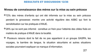 RESULTATS ET DISCUSSION 12/36
27
72% des mères d’enfants qui ont été informés sur la mise au sein précoce
pendant la grossesse: montre une activité régulière des ASBC qui font la
sensibilisation sur les pratiques d’ANJE.
28% qui ne sont pas informé: constitue un frein pour l’atteinte des cibles fixés en
matière de pratique d’ANJE dans la localité.
 Plusieurs raisons dont le fait de ne pas appartenir à un groupe GASPA, les
voyages, la barrière de langue, la situation sécuritaire et autres situations
sociales pourraient expliquer ce manque d’information.
Niveau de connaissance des mères sur la mise au sein précoce
 