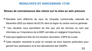 Niveau de connaissance des mères sur la mise au sein précoce
RESULTATS ET DISCUSSION 17/36
32
 Résultats sont différents de ceux de l’enquête nutritionnelle nationale de
Décembre 2022 qui étaient de 62,5% dans la région du centre nord en générale.
 Ces résultats nous permettent de dire que soit les femmes ne sont pas
informées sur l’importance de la MSP, soit elles en négligent l’importance.
 Cela peut également être dû à la situation sécuritaire: CSPS de Louda
 Cette situation nécessite la prise en compte de leurs besoins particuliers pour
garantir leur participation et le bon déroulement des GASPA.
 