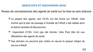RESULTATS ET DISCUSSION 28/36
43
Niveau de connaissances des agents de santé sur la mise au sein précoce
 La plupart des agents, soit 72,2% ont été formé sur l’ANJE. Cela
montre que le plan de passage à l’échelle de l’ANJE a été réalisé dans
le district sanitaire de Boussouma.
 Cependant 27,8% n’ont pas été formés: Cela Peut être dû aux
affectations des agents de santé.
 Ces derniers ne pourront pas mettre en œuvre le paquet intégré de
service d’ANJE.
 