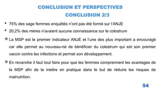 CONCLUSION ET PERSPECTIVES
CONCLUSION 2/3
54
 75% des sage femmes enquêtés n’ont pas été formé sur l’ANJE
 20,2% des mères n’avaient aucune connaissance sur le colostrum
 La MSP est le premier indicateur ANJE et l’une des plus important a encouragé
car elle permet au nouveau-né de bénéficier du colostrum qui est son premier
vaccin contre les infections et permet son développement.
 En revanche il faut tout faire pour que les femmes comprennent les avantages de
la MSP afin de la mettre en pratique dans le but de réduire les risques de
malnutrition.
 