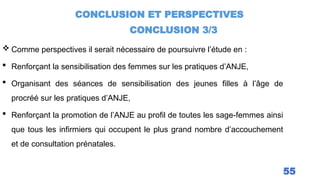 CONCLUSION ET PERSPECTIVES
CONCLUSION 3/3
55
 Comme perspectives il serait nécessaire de poursuivre l’étude en :
 Renforçant la sensibilisation des femmes sur les pratiques d’ANJE,
 Organisant des séances de sensibilisation des jeunes filles à l’âge de
procréé sur les pratiques d’ANJE,
 Renforçant la promotion de l’ANJE au profil de toutes les sage-femmes ainsi
que tous les infirmiers qui occupent le plus grand nombre d’accouchement
et de consultation prénatales.
 