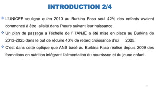 INTRODUCTION 2/4
 L’UNICEF souligne qu’en 2010 au Burkina Faso seul 42% des enfants avaient
commencé à être allaité dans l’heure suivant leur naissance.
 Un plan de passage a l’échelle de l’ l’ANJE a été mise en place au Burkina de
2013-2025 dans le but de réduire 40% de retard croissance d’ici 2025.
 C’est dans cette optique que ANS basé au Burkina Faso réalise depuis 2009 des
formations en nutrition intégrant l’alimentation du nourrisson et du jeune enfant.
..6
 