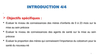 8
INTRODUCTION 4/4
.
 Objectifs spécifiques :
 Evaluer le niveau de connaissances des mères d’enfants de 0 à 23 mois sur la
mise au sein précoce
 Evaluer le niveau de connaissances des agents de santé sur la mise au sein
précoce
 Evaluer la proportion des mères qui connaissent l’importance du colostrum pour la
santé du nouveau-né
 