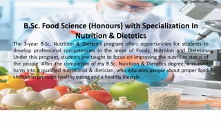 B.Sc. Food Science (Honours) with Specialization In
Nutrition & Dietetics
The 3-year B.Sc. Nutrition & Dietetics program offers opportunities for students to
develop professional competencies in the areas of Foods, Nutrition and Dietetics.
Under this program, students are taught to focus on improving the nutrition status of
the people. After the completion of my B.Sc. Nutrition & Dietetics degree, a student
turns into a qualified nutritionist & dietician, who educates people about proper food
choices to promote healthy eating and a healthy lifestyle.
 
