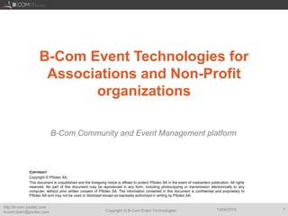 Copyright © B-Com Event Technologies
http://b-com.psideo.com
b-com.team@psideo.com
13/04/2015 1
B-Com Event Technologies for
Associations and Non-Profit
organizations
B-Com Community and Event Management platform
COPYRIGHT
Copyright © PSideo SA.
This document is unpublished and the foregoing notice is affixed to protect PSideo SA in the event of inadvertent publication. All rights
reserved. No part of this document may be reproduced in any form, including photocopying or transmission electronically to any
computer, without prior written consent of PSideo SA. The information contained in this document is confidential and proprietary to
PSideo SA and may not be used or disclosed except as expressly authorized in writing by PSideo SA.
 