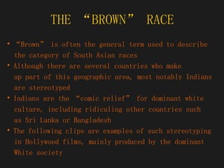 THE “BROWN” RACE “ Brown” is often the general term used to describe  the category of South Asian races Although there are several countries who make  up part of this geographic area, most notably Indians  are stereotyped Indians are the “comic relief” for dominant white  culture, including ridiculing other countries such  as Sri Lanka or Bangladesh The following clips are examples of such stereotyping  in Hollywood films, mainly produced by the dominant  White society 
