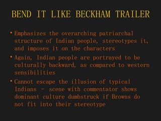 BEND IT LIKE BECKHAM TRAILER Emphasizes the overarching patriarchal structure of Indian people, stereotypes it, and imposes it on the characters Again, Indian people are portrayed to be culturally backward, as compared to western sensibilities Cannot escape the illusion of typical Indians – scene with commentator shows dominant culture dumbstruck if Browns do not fit into their stereotype 
