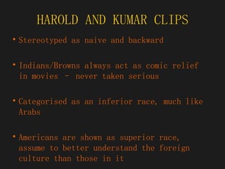 HAROLD AND KUMAR CLIPS Stereotyped as naive and backward Indians/Browns always act as comic relief in movies – never taken serious Categorised as an inferior race, much like Arabs Americans are shown as superior race, assume to better understand the foreign culture than those in it 