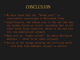 CONCLUSION  We have found that the “Brown race” is consistently stereotyped in Hollywood films Significantly, the Indian race is the one that has the burden forced on itself, including that of all other South Asian countries, which in the end fuse into one generalised category Race acts as “comic relief” for white Hollywood audience – never to be taken seriously Notion of the savage entering the civilized world – need help from dominant culture to survive 