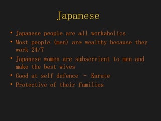 Japanese  Japanese people are all workaholics Most people (men) are wealthy because they work 24/7 Japanese women are subservient to men and make the best wives Good at self defence – Karate  Protective of their families 