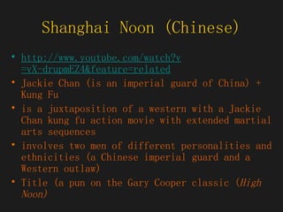 Shanghai Noon (Chinese) http:// www.youtube.com/watch?v =vX-drupmEZ4&feature=related Jackie Chan (is an imperial guard of China) + Kung Fu  is a juxtaposition of a western with a Jackie Chan kung fu action movie with extended martial arts sequences  involves two men of different personalities and ethnicities (a Chinese imperial guard and a Western outlaw)  Title (a pun on the Gary Cooper classic ( High Noon)  
