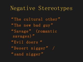 Negative Stereotypes “ The cultural other” “ The new bad guy”  “ Savage” (romantic savages)” “ Evil doers“  “ Desert nigger” /  “ sand nigger”  