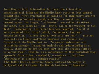 According to Said, Orientalism (at least the Orientalism associated with Islam and the Middle East) rests on four general assumptions. First,Orientalism is based on "an imaginative and yet drastically polarized geography dividing the world into two unequal parts, the larger, ’different’ one called the Orient, the other, also known as ’our’ world, called the Occident or the West”. Consequently, the Orient has been regarded, “as if it were one monolithic thing”,which, furthermore, has been associated with, “a very special hostility and fear”.  This has resulted in a binary analytical approach that reduces the diversity of the Middle East to, “a special malevolent and unthinking essence. Instead of analysis and understanding as a result, there can be for the most part only the crudest form of us-versus-them”. Finally, as a consequence of this essentializing approach, Orientalism is marked by a tendency to leap from "abstraction to a hugely complex reality”. (The Middle East As Narrative Space, Cultural Stereotype in Hollywood and Art Cinema. The Danish Institute of Damascus.)  