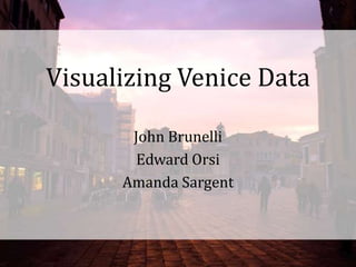 Visualizing Venice Data John Brunelli Edward Orsi Amanda Sargent 