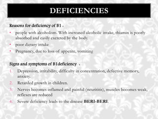 Reasons for deficiency of B1 :
• people with alcoholism. With increased alcoholic intake, thiamin is poorly
absorbed and easily excreted by the body.
• poor dietary intake
• Pregnancy, due to loss of appetite, vomiting
Signs and symptoms of B1deficiency :
1. Depression, irritability, difficulty in concentration, defective memory,
anxiety.
2. Retarded growth in children.
3. Nerves becomes inflamed and painful (neurititis), muscles becomes weak,
reflexes are reduced
4. Severe deficiency leads to the disease BERI-BERI.
DEFICIENCIES
 