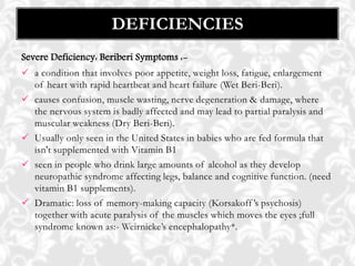Severe Deficiency: Beriberi Symptoms :-
 a condition that involves poor appetite, weight loss, fatigue, enlargement
of heart with rapid heartbeat and heart failure (Wet Beri-Beri).
 causes confusion, muscle wasting, nerve degeneration & damage, where
the nervous system is badly affected and may lead to partial paralysis and
muscular weakness (Dry Beri-Beri).
 Usually only seen in the United States in babies who are fed formula that
isn't supplemented with Vitamin B1
 seen in people who drink large amounts of alcohol as they develop
neuropathic syndrome affecting legs, balance and cognitive function. (need
vitamin B1 supplements).
 Dramatic: loss of memory-making capacity (Korsakoff’s psychosis)
together with acute paralysis of the muscles which moves the eyes ;full
syndrome known as:- Weirnicke’s encephalopathy*.
DEFICIENCIES
 