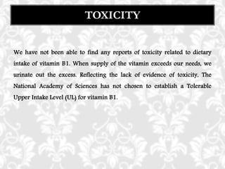 We have not been able to find any reports of toxicity related to dietary
intake of vitamin B1. When supply of the vitamin exceeds our needs, we
urinate out the excess. Reflecting the lack of evidence of toxicity, The
National Academy of Sciences has not chosen to establish a Tolerable
Upper Intake Level (UL) for vitamin B1.
TOXICITY
 