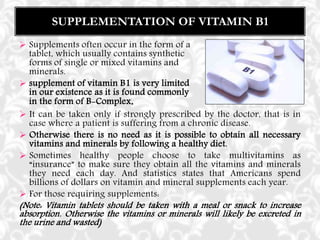  It can be taken only if strongly prescribed by the doctor, that is in
case where a patient is suffering from a chronic disease.
 Otherwise there is no need as it is possible to obtain all necessary
vitamins and minerals by following a healthy diet.
 Sometimes healthy people choose to take multivitamins as
“insurance” to make sure they obtain all the vitamins and minerals
they need each day. And statistics states that Americans spend
billions of dollars on vitamin and mineral supplements each year.
 For those requiring supplements:
(Note: Vitamin tablets should be taken with a meal or snack to increase
absorption. Otherwise the vitamins or minerals will likely be excreted in
the urine and wasted)
SUPPLEMENTATION OF VITAMIN B1
 Supplements often occur in the form of a
tablet, which usually contains synthetic
forms of single or mixed vitamins and
minerals.
 supplement of vitamin B1 is very limited
in our existence as it is found commonly
in the form of B-Complex.
 