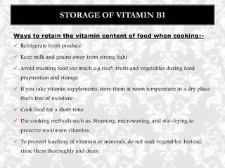 Ways to retain the vitamin content of food when cooking:-
 Refrigerate fresh produce
 Keep milk and grains away from strong light
 Avoid washing food too much e.g rice*, fruits and vegetables during food
preparation and storage
 If you take vitamin supplements, store them at room temperature in a dry place
that's free of moisture
 Cook food for a short time.
 Use cooking methods such as: Steaming, microwaving, and stir-frying to
preserve maximum vitamins.
 To prevent leaching of vitamins or minerals, do not soak vegetables. Instead,
rinse them thoroughly and drain.
STORAGE OF VITAMIN B1
 