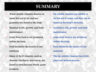  Water soluble vitamins dissolve in
water but not in fat, and are
generally not stored in the body.
 Essential to life, growth, and body
maintenance.
 Come from food or are produced
within the body.
 Food should be the source of our
nutrients.
 Many of the B vitamins, such as
thiamin, riboflavin, and niacin, are
found in enriched and whole-grain
products.
SUMMARY
 Fat soluble vitamins are soluble in
fat but not in water, and they can be
stored in the body’s fat tissue.
 essential to life, growth, and body
maintenance.
 come from food or are produced
within the body.
 Food should be the source of our
nutrients.
 The fat-soluble vitamins have both
plant and animal sources.
 