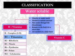 CLASSIFICATION
Water soluble
B – Vitamins
Vitamin C
 Dissolve in water easily
 Needed in minute amount
 Pass easily through the
bloodstream
 Remain in the body for a
short time
 Are needed on a daily basis
B – Complex (1-13)
B1 – Thiamine
B2 – Riboflavin
B3 – Niacin
B6 – Pyridoxine
B9 – Folate
B12 – Cobalamine
 