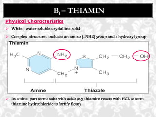 Physical Characteristics
 White , water soluble crystalline solid
 Complex structure : includes an amino (-NH2) group and a hydroxyl group
 Its amine part forms salts with acids (e.g thiamine reacts with HCL to form
thiamine hydrochloride to fortify flour)
B1 – THIAMIN
 