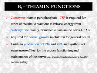  Coenzyme thiamin pyrophosphate -TPP is required for
series of metabolic reactions to release energy from
carbohydrate mainly, branched-chain amino acids & F.A’s
 Required for normal growth in children for general health
 Assists in production of DNA and RNA and synthesis of
neurotransmitters for the proper functioning and
maintenance of the nerves (i.e. muscle coordination and a healthy
nervous system)
B1 – THIAMIN FUNCTIONS
 