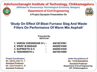 Adichunchanagiri Institute of Technology, Chikkamagaluru
(Affiliated to Visvesvaraya Technological University, Belagavi)
Department of Civil Engineering
A Project Synopsis Presentation On
‘Study On Effect Of Blast Furnace Slag And Waste
Fillers On Performance Of Warm Mix Asphalt’
Presented By,
BATCH-04
1. VARUN CHENNIGAR H L : 4AI19CV081
2. VINAY M BADAGI : 4AI20CV440
3. SUPREETH G C : 4AI20CV438
4. YASHWANTH L : 4AI19CV085
Under the guidance of
Mr. YOGANANDA
Assistant Professor
Department of Civil Engineering
AIT, Chikkamagaluru
Project Coordinators
Mr. ABHILASH D. T
Assistant Professor
Mr. GOUTHAM D. R
Assistant Professor
 