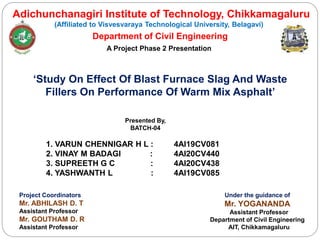 Adichunchanagiri Institute of Technology, Chikkamagaluru
(Affiliated to Visvesvaraya Technological University, Belagavi)
Department of Civil Engineering
A Project Phase 2 Presentation
‘Study On Effect Of Blast Furnace Slag And Waste
Fillers On Performance Of Warm Mix Asphalt’
Presented By,
BATCH-04
1. VARUN CHENNIGAR H L : 4AI19CV081
2. VINAY M BADAGI : 4AI20CV440
3. SUPREETH G C : 4AI20CV438
4. YASHWANTH L : 4AI19CV085
Under the guidance of
Mr. YOGANANDA
Assistant Professor
Department of Civil Engineering
AIT, Chikkamagaluru
Project Coordinators
Mr. ABHILASH D. T
Assistant Professor
Mr. GOUTHAM D. R
Assistant Professor
 