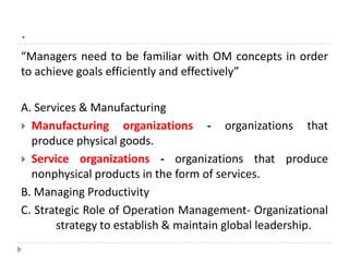 .
“Managers need to be familiar with OM concepts in order
to achieve goals efficiently and effectively”

A. Services & Manufacturing
 Manufacturing organizations - organizations that
  produce physical goods.
 Service organizations - organizations that produce
  nonphysical products in the form of services.
B. Managing Productivity
C. Strategic Role of Operation Management- Organizational
       strategy to establish & maintain global leadership.
 