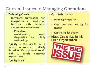Current Issues in Managing Operations
   Technology’s role                    Quality Initiatives
     Increased automation and
                                             Planning for quality
      integration of production
      facilities   with    business          Organizing and leading for
      systems to control costs                quality
        Predictive
                                             Controlling for quality
         maintenance,       remote
         diagnostics, and utility        Mass Customization &
         cost savings                     Lean Organization
   Quality - the ability of a
    product or service to reliably
    do what it’s supposed to do
    and to satisfy customer
    expectations
   Quality Goals
 