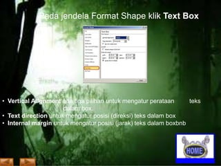 Pada jendela Format Shape klik Text Box

• Vertical Alignment ada tiga pilihan untuk mengatur perataan
teks
dalam box.
• Text direction untuk mengatur posisi (direksi) teks dalam box
• Internal margin untuk mengatur posisi (jarak) teks dalam boxbnb

 