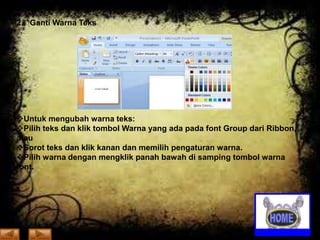 2. Ganti Warna Teks

Untuk mengubah warna teks:
Pilih teks dan klik tombol Warna yang ada pada font Group dari Ribbon,
atau
Sorot teks dan klik kanan dan memilih pengaturan warna.
Pilih warna dengan mengklik panah bawah di samping tombol warna
font.

 