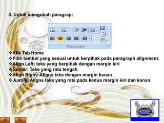 3. Untuk mengubah paragrap:

Klik Tab Home
Pilih tombol yang sesuai untuk berpihak pada paragraph alignment.
Align Left: teks yang berpihak dengan margin kiri
Center: Teks yang rata tengah
Align Right: Aligns teks dengan margin kanan
Justify: Aligns teks yang rata pada kedua margin kiri dan kanan.

 