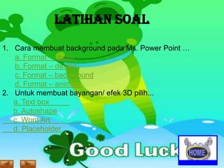 LATIHAN SOAL
1. Cara membuat background pada Ms. Power Point …
a. Format – layout
b. Format – design
c. Format – background
d. Format – animasi
2. Untuk membuat bayangan/ efek 3D pilih...
a. Text box
b. Autoshape
c. Word Art
d. Placeholder

 